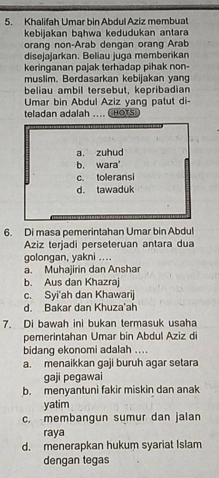 Khalifah Umar bin Abdul Aziz membuat
kebijakan bąhwa kedudukan antara
orang non-Arab dengan orang Arab
disejajarkan. Beliau juga memberikan
keringanan pajak terhadap pihak non-
muslim. Berdasarkan kebijakan yan
beliau ambil tersebut, kepribadian
Umar bin Abdul Aziz yang patut di-
teladan adalah .. HOTS
a. zuhud
b. wara
c. toleransi
d. tawaduk
6. Di masa pemerintahan Umar bin Abdul
Aziz terjadi perseteruan antara dua
golongan, yakni ....
a. Muhajirin dan Anshar
b. Aus dan Khazraj
c. Syi'ah dan Khawarij
d. Bakar dan Khuza'ah
7. Di bawah ini bukan termasuk usaha
pemerintahan Umar bin Abdul Aziz di
bidang ekonomi adalah ....
a. menaikkan gaji buruh agar setara
gaji pegawai
b. menyantuni fakir miskin dan anak
yatim
c. membangun sumur dan jalan
raya
d. menerapkan hukum syariat Islam
dengan tegas