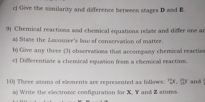 Give the similarity and difference between stages D and E. 
9) Chemical reactions and chemical equations relate and differ one an 
a) State the Lavoisier’s law of conservation of matter. 
b) Give any three (3) observations that accompany chemical reactior 
c) Differentiate a chemical equation from a chemical reaction. 
10) Three atoms of elements are represented as follows: _9^((19)X, _(10)^(20)Y and frac 2)3
a) Write the electronic configuration for X, Y and Z atoms.