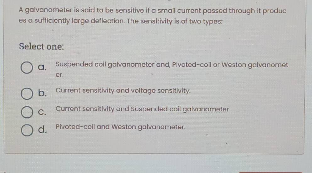 A galvanometer is said to be sensitive if a small current passed through it produc
es a sufficiently large deflection. The sensitivity is of two types:
Select one:
a. Suspended coil galvanometer and, Pivoted-coil or Weston galvanomet
er,
b. Current sensitivity and voltage sensitivity.
C. Current sensitivity and Suspended coil galvanometer
d. Pivoted-coil and Weston galvanometer.