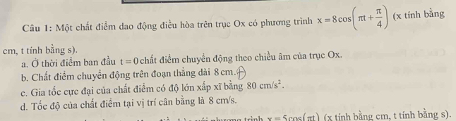 Một chất điểm dao động điều hòa trên trục Ox có phương trình x=8cos (π t+ π /4 ) (x tính bằng
cm, t tính bằng s).
a. Ở thời điểm ban đầu t=0 chất điểm chuyền động theo chiều âm của trục Ox.
b. Chất điểm chuyền động trên đoạn thắng dài 8cm.
c. Gia tốc cực đại của chất điểm có độ lớn xấp xĩ bằng 80cm/s^2.
d. Tốc độ của chất điểm tại vị trí cân bằng là 8 cm/s.
tri n h x=5cos (π t) (x tính bằng cm, t tính bằng s).