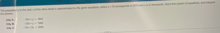 The population y in the year x of the cities listed is approximated by the given equations, where x=10 corresponds to 2010 and y is in thousands. Solve this system of equations, and interpret
the answer.
City A: -32x+y=1842
City B: -22x+y=1982
City C: -73x+2y=3558