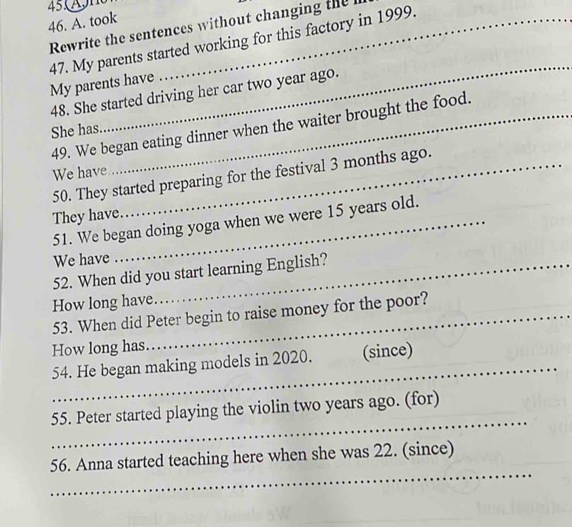 took_ 
Rewrite the sentences without changing the h 
47. My parents started working for this factory in 1999. 
_ 
My parents have 
48. She started driving her car two year ago. 
49. We began eating dinner when the waiter brought the food. 
She has 
We have 
50. They started preparing for the festival 3 months ago. 
They have_ 
51. We began doing yoga when we were 15 years old. 
We have 
52. When did you start learning English? 
How long have. 
53. When did Peter begin to raise money for the poor? 
How long has. 
_ 
54. He began making models in 2020. (since) 
_ 
55. Peter started playing the violin two years ago. (for) 
_ 
56. Anna started teaching here when she was 22. (since)