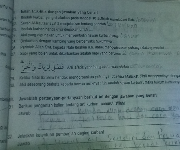 ging k 
H. Isilah titik-titik dengan jawaban yang benar! 
1. Ibadah kurban yang dilakukan pada tanggal 10 Zulhijah meneladani Nabi 
wan Kur2. Surah Al-Kautsar ayat 2 menjelaskan tentang perintah 
curban 3. Ibadah kurban hendaknya diniatkan untuk .... 
embel 24. Alat yang digunakan untuk menyembelih hewan kurban harus 
25. Berkurban dengan kambing yang berpenyakit hukumnya .... 
26 Perntah Allah Swt. kepada Nabi Ibrahim a.s. untuk mengorbankan putranya datang melalui 
dha 27. Sapi yang boleh untuk dikurbankan adalah sapi yang berumur 
Ca 28. 
ú Arti lafadz yang bergaris bawah adalah 
29. Ketika Nabi İbrahim hendak mengorbankan putranya, tiba-tiba Malaikat Jibril menggantinya denga 
. Jika seseorang berkata kepada hewan miliknya : “ini adalah hewan kurban”, maka hukum kurbanny 
Toe III. Jawablah pertanyaan-pertanyaan berikut ini dengan jawaban yang benarl 
_ 
31. Berikan pengertian kalian tentang arti kurban menurut istilah! 
_ 
Jawab 
g ai 
_ 
_ 
32 Jelaskan ketentuan pembagian daging kurban! 
_ 
an Jawab :