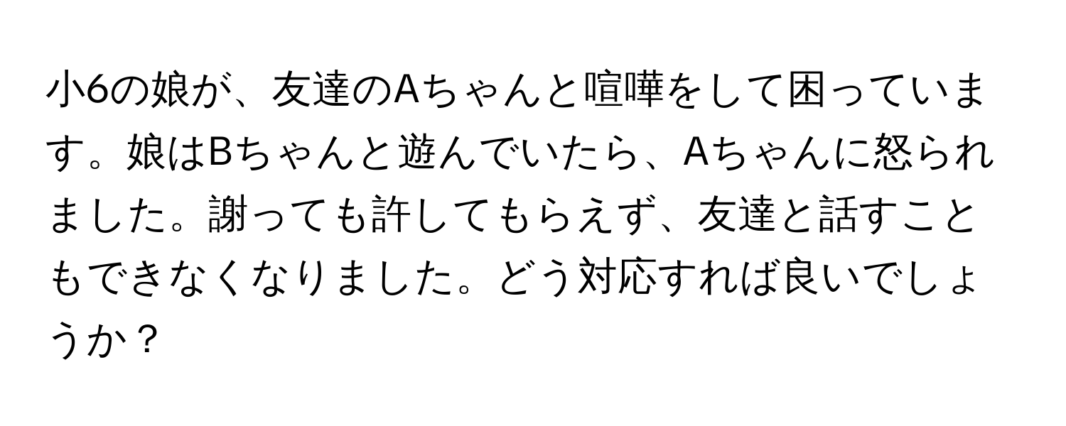 小6の娘が、友達のAちゃんと喧嘩をして困っています。娘はBちゃんと遊んでいたら、Aちゃんに怒られました。謝っても許してもらえず、友達と話すこともできなくなりました。どう対応すれば良いでしょうか？