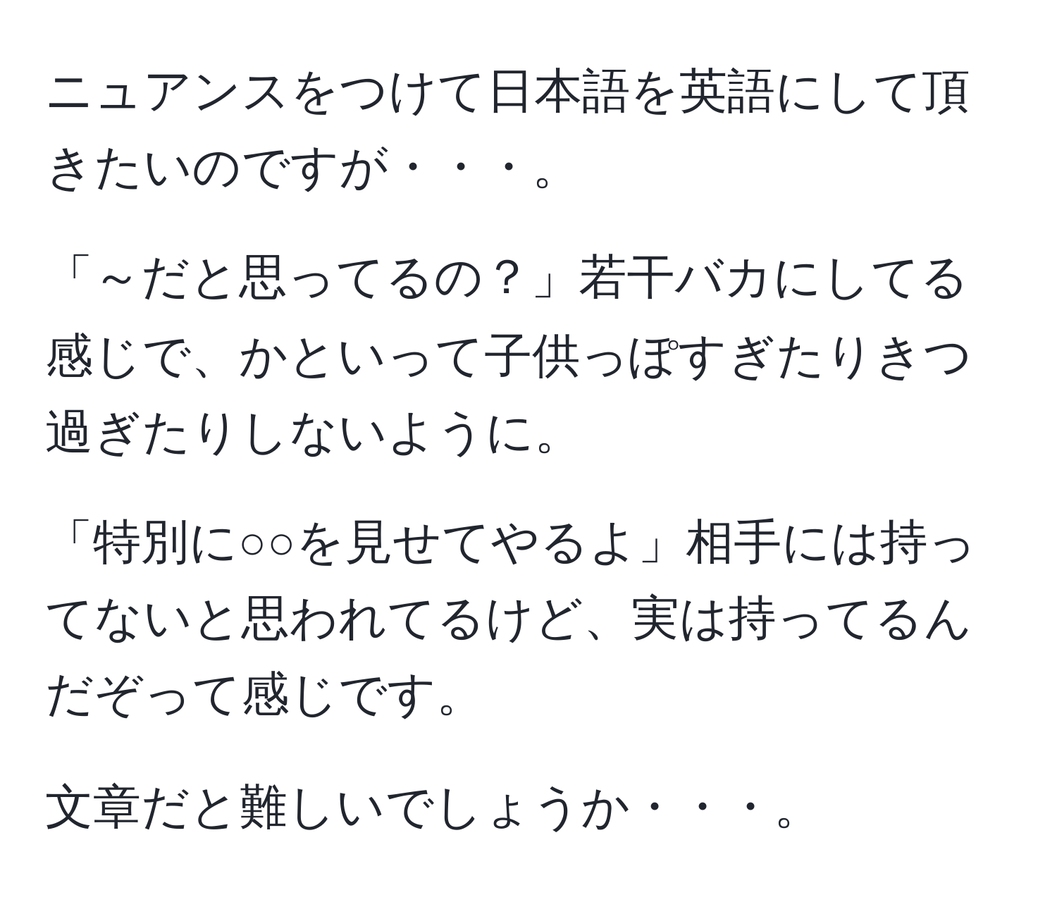 ニュアンスをつけて日本語を英語にして頂きたいのですが・・・。

「～だと思ってるの？」若干バカにしてる感じで、かといって子供っぽすぎたりきつ過ぎたりしないように。

「特別に○○を見せてやるよ」相手には持ってないと思われてるけど、実は持ってるんだぞって感じです。

文章だと難しいでしょうか・・・。