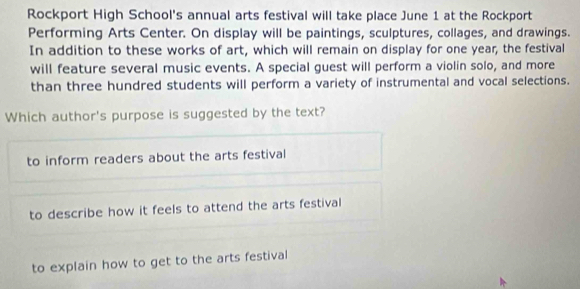 Rockport High School's annual arts festival will take place June 1 at the Rockport
Performing Arts Center. On display will be paintings, sculptures, collages, and drawings.
In addition to these works of art, which will remain on display for one year, the festival
will feature several music events. A special guest will perform a violin solo, and more
than three hundred students will perform a variety of instrumental and vocal selections.
Which author's purpose is suggested by the text?
to inform readers about the arts festival
to describe how it feels to attend the arts festival
to explain how to get to the arts festival