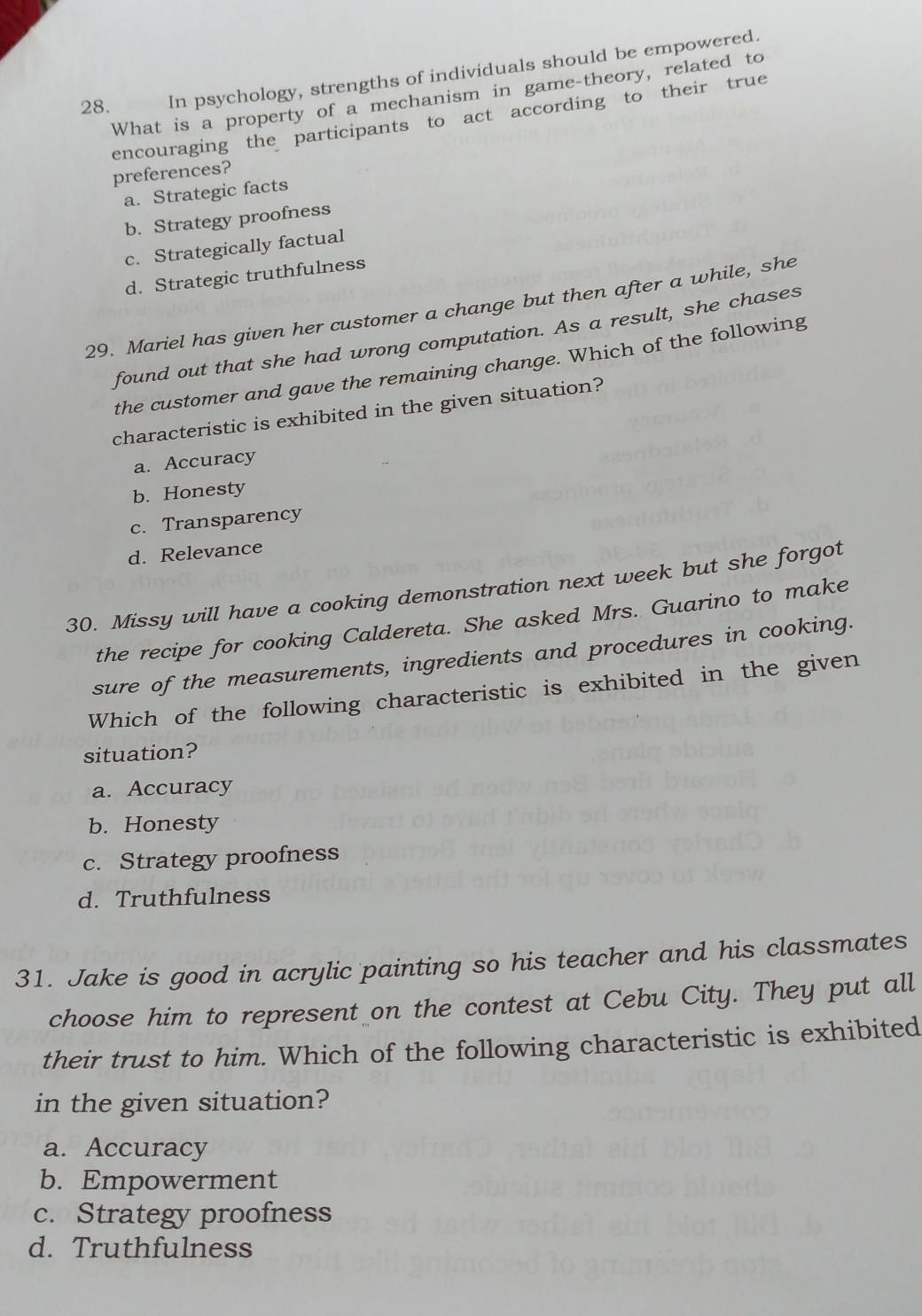 In psychology, strengths of individuals should be empowered.
What is a property of a mechanism in game-theory, related to
encouraging the participants to act according to their true
preferences?
a. Strategic facts
b. Strategy proofness
c. Strategically factual
d. Strategic truthfulness
29. Mariel has given her customer a change but then after a while, she
found out that she had wrong computation. As a result, she chases
the customer and gave the remaining change. Which of the following
characteristic is exhibited in the given situation?
a. Accuracy
b. Honesty
c. Transparency
d. Relevance
30. Missy will have a cooking demonstration next week but she forgot
the recipe for cooking Caldereta. She asked Mrs. Guarino to make
sure of the measurements, ingredients and procedures in cooking.
Which of the following characteristic is exhibited in the given
situation?
a. Accuracy
b. Honesty
c. Strategy proofness
d. Truthfulness
31. Jake is good in acrylic painting so his teacher and his classmates
choose him to represent on the contest at Cebu City. They put all
their trust to him. Which of the following characteristic is exhibited
in the given situation?
a. Accuracy
b. Empowerment
c. Strategy proofness
d. Truthfulness