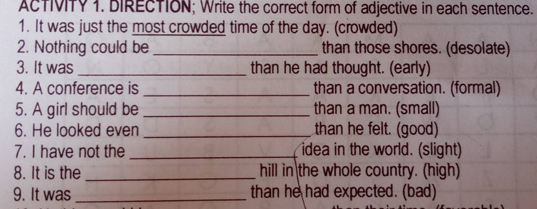 AcTIVITY 1. DIRECTION; Write the correct form of adjective in each sentence. 
1. It was just the most crowded time of the day. (crowded) 
2. Nothing could be _than those shores. (desolate) 
3. It was _than he had thought. (early) 
4. A conference is _than a conversation. (formal) 
5. A girl should be _than a man. (small) 
6. He looked even _than he felt. (good) 
7. I have not the _idea in the world. (slight) 
8. It is the _hill in the whole country. (high) 
9. It was_ than he had expected. (bad)