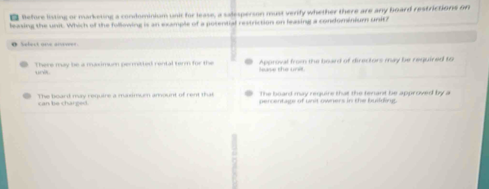 Before listing or marketing a condominium unit for lease, a salesperson must verify whether there are any board restrictions on
leasing the unit. Which of the following is an example of a potential restriction on leasing a condominium unitz
o Select one answer
There may be a maximum permitted rental term for the Approval from the board of directors may be required to
unit. lease the unit.
The board may require a maximum amount of rent that The board may require that the tenant be approved by a
can be charged. percentage of unit owners in the building.