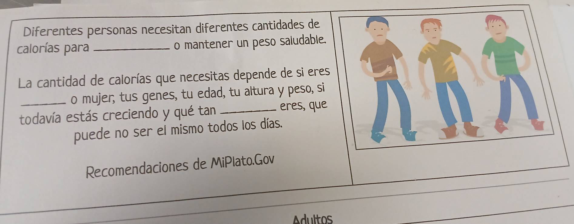 Diferentes personas necesitan diferentes cantidades de 
calorías para _o mantener un peso saludable. 
La cantidad de calorías que necesitas depende de si eres 
_o mujer; tus genes, tu edad, tu altura y peso, si 
todavía estás creciendo y qué tan _eres, que 
puede no ser el mismo todos los días. 
_ 
Recomendaciones de MiPlato.Gov 
_ 
Adultos