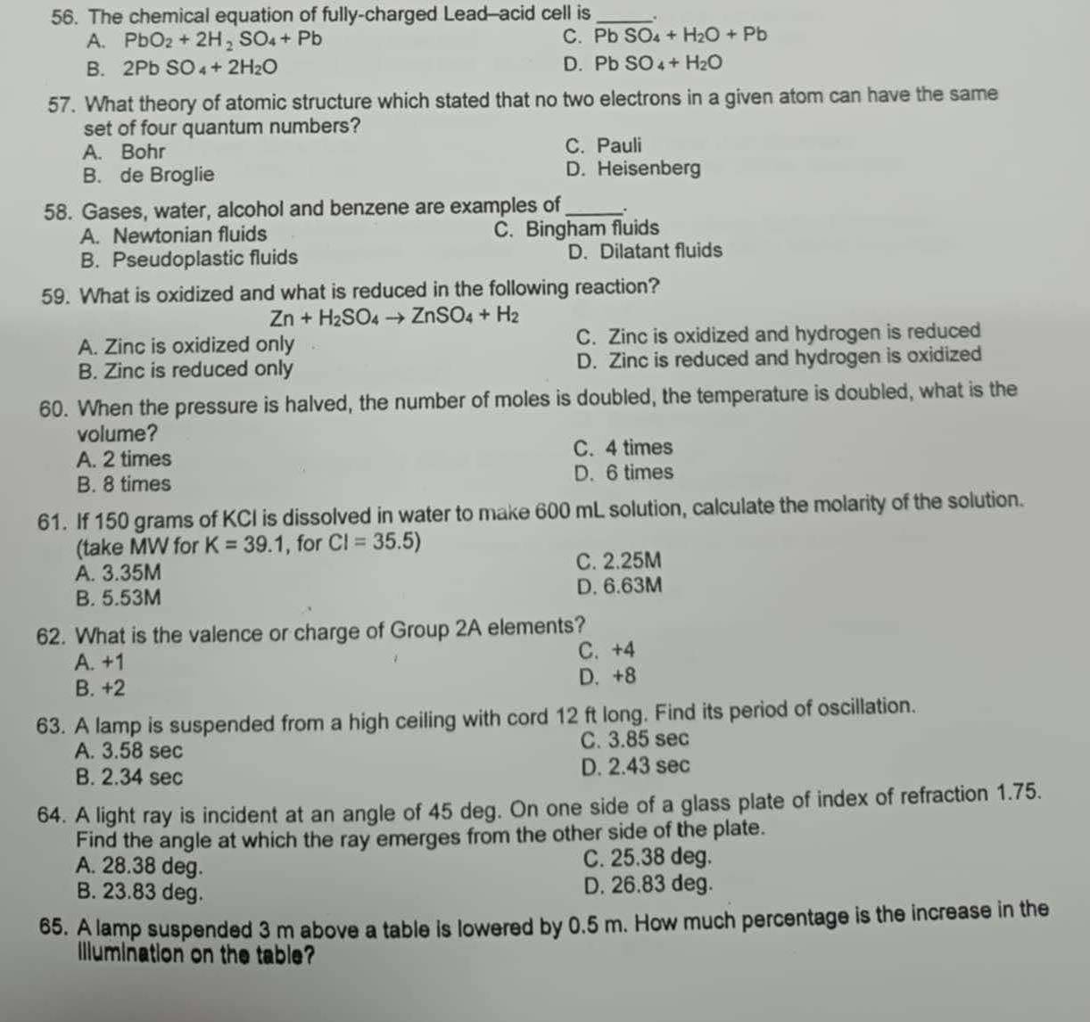 The chemical equation of fully-charged Lead--acid cell is_ .
A. PbO_2+2H_2SO_4+Pb C. PbSO_4+H_2O+Pb
B. 2PbSO_4+2H_2O D. PbSO_4+H_2O
57. What theory of atomic structure which stated that no two electrons in a given atom can have the same
set of four quantum numbers?
A. Bohr C. Pauli
B. de Broglie D. Heisenberg
58. Gases, water, alcohol and benzene are examples of _.
A. Newtonian fluids C. Bingham fluids
B. Pseudoplastic fluids D. Dilatant fluids
59. What is oxidized and what is reduced in the following reaction?
Zn+H_2SO_4to ZnSO_4+H_2
A. Zinc is oxidized only C. Zinc is oxidized and hydrogen is reduced
B. Zinc is reduced only D. Zinc is reduced and hydrogen is oxidized
60. When the pressure is halved, the number of moles is doubled, the temperature is doubled, what is the
volume?
A. 2 times C. 4 times
B. 8 times D. 6 times
61. If 150 grams of KCI is dissolved in water to make 600 mL solution, calculate the molarity of the solution.
(take MW for K=39.1 , for CI=35.5)
A. 3.35M C. 2.25M
B. 5.53M D. 6.63M
62. What is the valence or charge of Group 2A elements?
A. +1 C. +4
B. +2 D. +8
63. A lamp is suspended from a high ceiling with cord 12 ft long. Find its period of oscillation.
A. 3.58 sec C. 3.85 sec
B. 2.34 sec D. 2.43 sec
64. A light ray is incident at an angle of 45 deg. On one side of a glass plate of index of refraction 1.75.
Find the angle at which the ray emerges from the other side of the plate.
A. 28.38 deg. C. 25.38 deg.
B. 23.83 deg. D. 26.83 deg.
65. A lamp suspended 3 m above a table is lowered by 0.5 m. How much percentage is the increase in the
Illumination on the table