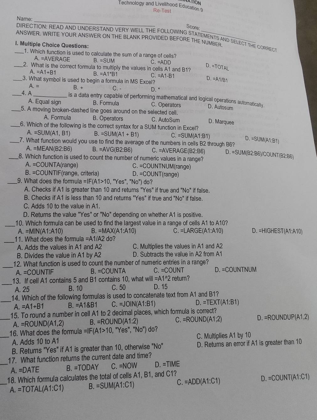 ATION
Technology and Livelihood Education 9
Re-Test
_
Name:
Score:
DIRECTION: READ AND UNDERSTAND VERY WELL THE FOLLOWING STATEMENTS AND SELECT THE CORRECT
ANSWER. WRITE YOUR ANSWER ON THE BLANK PROVIDED BEFORE THE NUMBER
I. Multiple Choice Questions:
_1. Which function is used to calculate the sum of a range of cells?
A. =AVERAGE B. =SUN C.=ADD
D. =TOTAL
_2. What is the correct formula to multiply the values in cells A1 and B1?
A.=A1+B1
B. =A1^*B1 C. =A1-B
D. =A1/B1
_3. What symbol is used to begin a formula in MS Excel?
A. = B. + C. - D. *
_4. A_  is a data entry capable of performing mathematical and logical operations automatically.
A. Equal sign B. Formula C. Operators D. Autosum
_5. A moving broken-dashed line goes around on the selected cell. D. Marquee
A. Formula B. Operators C. AutoSum
_6. Which of the following is the correct syntax for a SUM function in Excel?
A. =SUM(A1,B1) B. =SUM(A1+B1) C. =SUM(A1:B1) D.
_7. What function would you use to find the average of the numbers in cells B2 through B6? =SUM(A1;B1)
A. =MEAN(B2:B6 B. =AVG(B2:B6) C. =AVERAGE(B2:B6) D. =SUM B2:B 6)/COUNT(B2:B6)
_8. Which function is used to count the number of numeric values in a range?
A. =COU NTA(range) C. =COUNTNUM(range)
B. =COL JNTIF(range, criteria) D. =COUNT (range)
_9. What does the formula =IF(A1>10 Yes'',''No'' ) do?
A. Checks if A1 is greater than 10 and returns ' ''Yes'' if true and ''NO'' if false.
B. Checks if A1 is less than 10 and returns "Yes" if true and "N Vo'' if false.
C. Adds 10 to the value in A1.
D. Returns the value "Yes" or "No" depending on whether A1 is positive.
_
10. Which formula can be used to find the largest value in a range of cells A1 to A10?
A. =MIN V(A1:A10) B. =MAX(A1:A10) C. =LARGE(A1:A10) D. =HIGHEST(A1:A10)
_
11. What does the formula =A 1/A2 do?
A. Adds the values in A1 and A2 C. Multiplies the values in A1 and A2
B. Divides the value in A1 by A2 D. Subtracts the value in A2 from A1
_
12. What function is used to count the number of numeric entries in a range?
A. =COUNTIF B. =COUN TA C. =COUNT D. =COUNTNUM
_
13. If cell A1 contains 5 and B1 contains 10, what will=A1^(wedge)2return
A. 25 B. 10 C. 50 D. 15
14. Which of the following formulas is used to concatenate text from A1 and B1?
_A. =A1+B1 B. =A1 B1 C. =JOIN(A1:B1) D. =TEXT(A1:B1)
15. To round a number in cell A1 to 2 decimal places, which formula is correct?
_A. =ROUND(A1,2) B. =ROUND(A1:2) C. =ROUND(A1;2) D. =ROI UNDU P (A1,2)
16. What does the formula =IF(A1>10,''Yes'',''No'') do?
_A. Adds 10 to A1 C. Multiplies A1 by 10
B. Returns "Yes" if A1 is greater than 10, otherwise "No" D. Returns an error if A1 is greater than 10
17. What function returns the current date and time?
_A. =DATE B. =TODAY C. =NOW D. =TIME
18. Which formula calculates the total of cells A1, B1, and C1?
_A. =TOTAL(A1:C1) B. =SUM(A1:C1) C. =ADD(A1:C1) D. =COUNT(A1:C1)