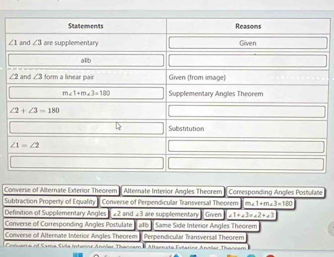 Converse of Alternate Exterior Theorem Alternate Interior Angles Theorem Corresponding Angles Postulate
Subtraction Property of Equality Converse of Perpendicular Transversal Theorem m∠ 1+m∠ 3=180
Definition of Supplementary Angles ∠ 2 and ∠ 3 are supplementary Given ∠ 1+∠ 3=∠ 2+∠ 3
Converse of Corresponding Angles Postulate allb Same Side Interior Angles Theorem
Converse of Alternate Interior Angles Theorem Perpendicular Transversal Theorem
Converse of Same Side Interior Anoler Theorem a Alternate Exterior Angles Theorem