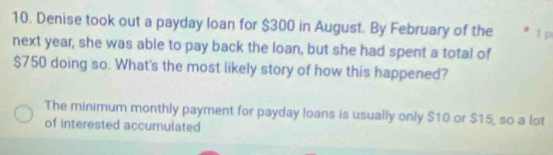 Denise took out a payday loan for $300 in August. By February of the * 1 p 
next year, she was able to pay back the loan, but she had spent a total of
$750 doing so. What's the most likely story of how this happened? 
The minimum monthly payment for payday loans is usually only $10 or $15, so a lot 
of interested accumulated