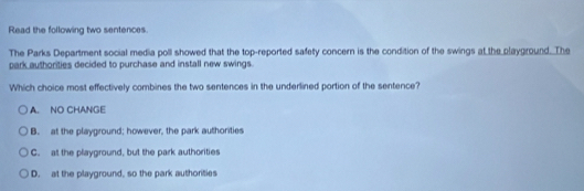 Read the following two sentences.
The Parks Department social media poll showed that the top-reported safety concern is the condition of the swings at the playground. The
park authorities decided to purchase and install new swings.
Which choice most effectively combines the two sentences in the underlined portion of the sentence?
A. NO CHANGE
B. at the playground; however, the park authorities
C. at the playground, but the park authorities
D. at the playground, so the park authorities