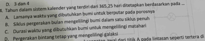 D. 3 dan 4
4. Tahun dalam sistem kalender yang terdiri dari 365,25 hari ditetapkan berdasarkan pada ...
A. Lamanya waktu yang dibutuhkan bumi untuk berputar pada porosnya
B. Siklus pergerakan bulan mengelilingi bumi dalam satu siklus penuh
C. Durasi waktu yang dibutuhkan bumi untuk mengelilingi matahari
D. Pergerakan bintang tetap yang mengelilingi galaksi
aw al dari titik A pada lintasan seperti tertera di