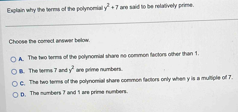 Explain why the terms of the polynomial y^2+7 are said to be relatively prime.
Choose the correct answer below.
A. The two terms of the polynomial share no common factors other than 1.
B. The terms 7 and y^2 are prime numbers.
C. The two terms of the polynomial share common factors only when y is a multiple of 7.
D. The numbers 7 and 1 are prime numbers.