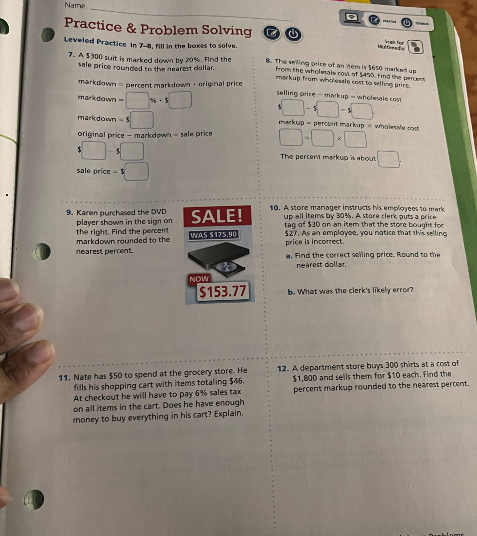 Name: 
_ 
a 
Practice & Problem Solving B 
Scan for 
Leveled Practice In 7-8, fill in the boxes to solve. 
Multimedia 
7. A $300 suit is marked down by 20%. Find the 8. The selling price of an item is $650 marked up 
sale price rounded to the nearest dollar. 
from the wholesale cost of $450. Find the percent 
markup from wholesale cost to selling price. 
markdown = percent markdown • original price selling price - markup = wholesale cost 
markdown =□ % · $□
□ -s□ =s□. 
markdown = $□ markup = percent markup × wholesale cost 
original price - markdown = sale price
□ =□ * □
$□ -$□ The percent markup is about □. 
sale price =$□
9. Karen purchased the DVD SALE! 10. A store manager instructs his employees to mark 
up all items by 30%. A store clerk puts a price 
player shown in the sign on tag of $30 on an item that the store bought for 
the right. Find the percent WAS S175.90 $27. As an employee, you notice that this selling 
markdown rounded to the 
price is incorrect. 
nearest percent. 
a. Find the correct selling price. Round to the 
nearest dollar. 
NOW
$153.77 b. What was the clerk's likely error? 
11. Nate has $50 to spend at the grocery store. He 12. A department store buys 300 shirts at a cost of 
fills his shopping cart with items totaling $46. $1,800 and sells them for $10 each. Find the 
At checkout he will have to pay 6% sales tax percent markup rounded to the nearest percent. 
on all items in the cart. Does he have enough 
money to buy everything in his cart? Explain.