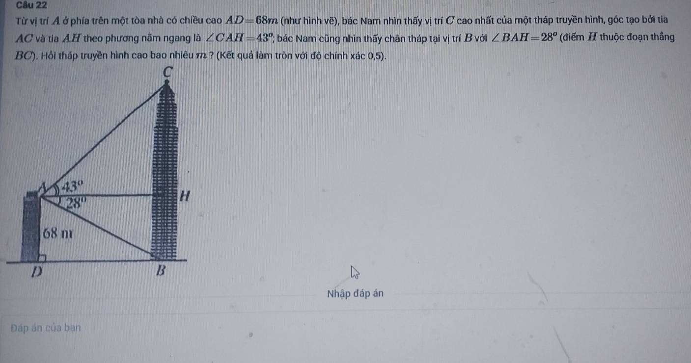 Từ vị trí A ở phía trên một tòa nhà có chiều cao AD=68m (như hình vẽ), bác Nam nhìn thấy vị trí C cao nhất của một tháp truyền hình, góc tạo bởi tia
AC và tia AH theo phương nằm ngang là ∠ CAH=43°; bác Nam cũng nhìn thấy chân tháp tại vị trí B với ∠ BAH=28^o (điểm H thuộc đoạn thắng
Nhập đáp án
Đáp án của bạn