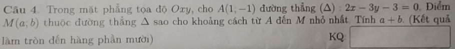 Trong mặt phẳng tọa độ Oxy, cho A(1,-1) đường thẳng (△) 2x-3y-3=0 Điểm
M(a,b) thuộc đường thẳng △ sao cho khoảng cách từ A đến M nhỏ nhất. Tính a+b (Kết quả 
làm tròn đến hàng phần mười) KQ □