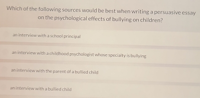 Which of the following sources would be best when writing a persuasive essay
on the psychological effects of bullying on children?
an interview with a school principal
an interview with a childhood psychologist whose specialty is bullying
an interview with the parent of a bullied child
an interview with a bullied child