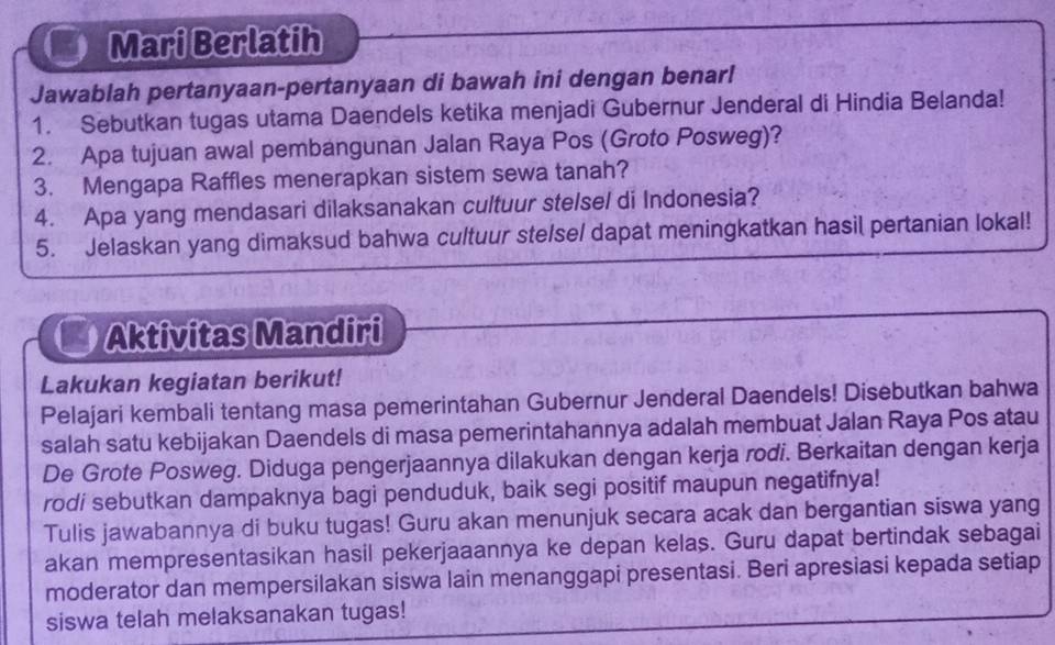 Mari Berlatih 
Jawablah pertanyaan-pertanyaan di bawah ini dengan benar! 
1. Sebutkan tugas utama Daendels ketika menjadi Gubernur Jenderal di Hindia Belanda! 
2. Apa tujuan awal pembangunan Jalan Raya Pos (Groto Posweg)? 
3. Mengapa Raffles menerapkan sistem sewa tanah? 
4. Apa yang mendasari dilaksanakan cultuur stelsel di Indonesia? 
5. Jelaskan yang dimaksud bahwa cultuur ste/se/ dapat meningkatkan hasil pertanian Iokal! 
Aktivitas Mandiri 
Lakukan kegiatan berikut! 
Pelajari kembali tentang masa pemerintahan Gubernur Jenderal Daendels! Disebutkan bahwa 
salah satu kebijakan Daendels di masa pemerintahannya adalah membuat Jalan Raya Pos atau 
De Grote Posweg. Diduga pengerjaannya dilakukan dengan kerja rodi. Berkaitan dengan kerja 
rodi sebutkan dampaknya bagi penduduk, baik segi positif maupun negatifnya! 
Tulis jawabannya di buku tugas! Guru akan menunjuk secara acak dan bergantian siswa yang 
akan mempresentasikan hasil pekerjaaannya ke depan kelas. Guru dapat bertindak sebagai 
moderator dan mempersilakan siswa lain menanggapi presentasi. Beri apresiasi kepada setiap 
siswa telah melaksanakan tugas!