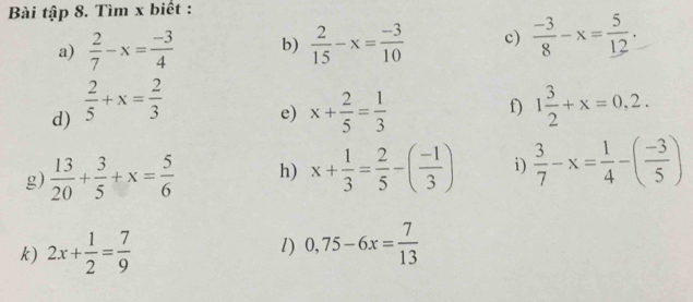 Bài tập 8. Tìm x biết : 
a)  2/7 -x= (-3)/4  b)  2/15 -x= (-3)/10  c)  (-3)/8 -x= 5/12 . 
d)  2/5 +x= 2/3  x+ 2/5 = 1/3  f) 1 3/2 +x=0,2. 
e) 
g)  13/20 + 3/5 +x= 5/6  h) x+ 1/3 = 2/5 -( (-1)/3 ) i)  3/7 -x= 1/4 -( (-3)/5 )
k) 2x+ 1/2 = 7/9  l) 0,75-6x= 7/13 