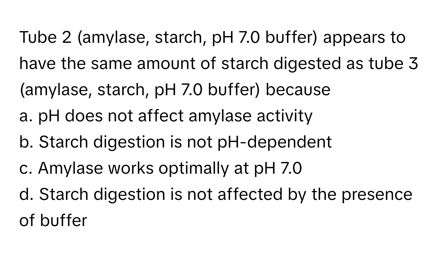 Tube 2 (amylase, starch, pH 7.0 buffer) appears to have the same amount of starch digested as tube 3 (amylase, starch, pH 7.0 buffer) because 

a. pH does not affect amylase activity
b. Starch digestion is not pH-dependent
c. Amylase works optimally at pH 7.0
d. Starch digestion is not affected by the presence of buffer