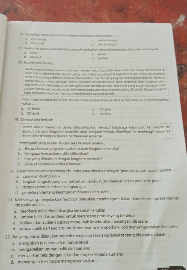 Konjungsi tetopi pada kalimat kedua teks di atas menyatakan_
a. kronologis c. perbandingan
b. temporal d. pertentangan
17. Berikut ini bukan makhluk hidup yang dimanfaatkan dalam bioteknologi dalam taks di atas yaitu
a. virus
b. alkohol c jamur d. bakteri
18 Bacalah teks berikut!
Ketika kamu hanya mencuci tangan dengan air, virus tidak akan mati dan tetap menempel di
kulit, Hal ini dikarenakan lapisan yang membalut virus bersifat seperti minyak. Selain itu, molekul
virus corona juga dibalut oleh partikel protein dan lemak yang melindunginya dari air. Namun.
ketika bersentuhan dengan sabun, balutan lemak tersebut akan terpecah dan virusnya akan
ikut terbunuh. Kemudian, air mengalir akan membilas sisa- sisa virus yang susah terpecah oleh
sabun. Proses pemecahan partikel lemak pada virus butuh waktu yaitu 20 detik. Durasi tersebut
juga dilakukan agar air mampu membilasnya sampal bersih.
Dalam teks tersebut dijelaskan bahwa proses pemecahan partikel lemak pada virus membutuhkan
waktu . ...
a. 25 detik c. 15 detik
b. 20 detik d. 10 detik
19. Cermati teks berikut!
Secara umum hewan di dunia diklasifikasikan menjadi beberapa kelompok. Pembagian ini
disebut dengan kingdom mamalia atau kerajaan hewan. Klasifikasi ini membagi hewan ke
dalam lima kelompok hewan berdasarkan jenisnya.
Pertanyaan yang sesuai dengan teks tersebut adalah ....
a. Berapa hewan yang termasuk ke dalam kingdom mamalia?
b. Mengapa hewan harus diklasifikasikan?
c. Apa yang dimaksud dengan kingdom mamalia?
d. Siapa yang mengklasifikasi hewan?
20. Dalam teks eksplanasi tentang ide usaha, yang dimaksud dengan "promosi dan pemasaran" adalah …
a. cara membuat produk
b. langkah-langkah yang diambil untuk membuat dan mengeluarkan produk ke pasar
c. dampak produk terhadap lingkungan
d. penjelasan tentang keuntungan finansial dari usaha
21. Kalimat yang menjelaskan feedback (masukan membangun) dalam konteks mempresentasikan
ide usaha adalah ....
a. feedback tidak diperlukan jika ide sudah lengkap
b. umpan balik dari audiens untuk merancang produk yang berbeda
c. kritikan dari audiens supaya mengubah keseluruhan rancangan ide usaha
d. umpan balik dari audiens untuk membantu memperbaiki dan menyempurnakan ide usaha
22. Hal yang harus dilakukan setelah menyusun teks eksplanasi tentang ide usaha adalah ....
a. mengubah teks setiap hari tanpa revisi
b. mengabaikan umpan balik dari audiens
c. menyajikan teks dengan jelas dan ringkas kepada audiens
d. menyimpan teks tanpa mempresentasikan