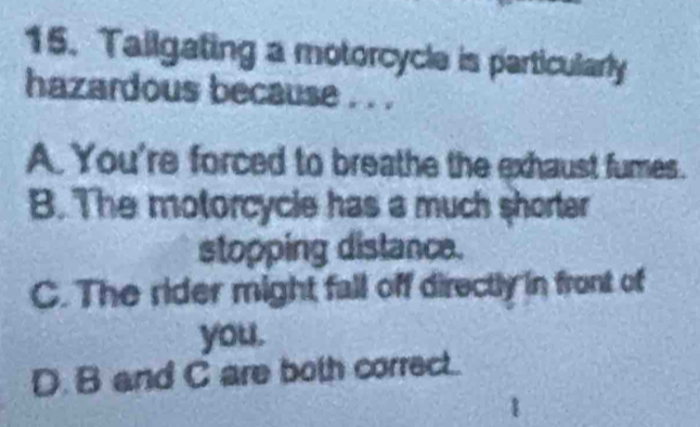 Tailgating a motorcycle is particularly
hazardous because . . .
A. You're forced to breathe the exhaust fumes.
B. The motorcycle has a much shorter
stopping distance.
C. The rider might fall off directly in front of
you.
D. B and C are both correct..