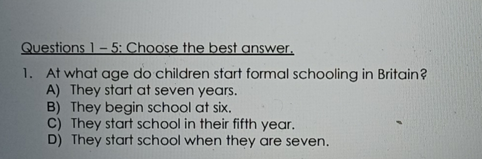 Questions 1- 5: Choose the best answer.
1. At what age do children start formal schooling in Britain?
A) They start at seven years.
B) They begin school at six.
C) They start school in their fifth year.
D) They start school when they are seven.