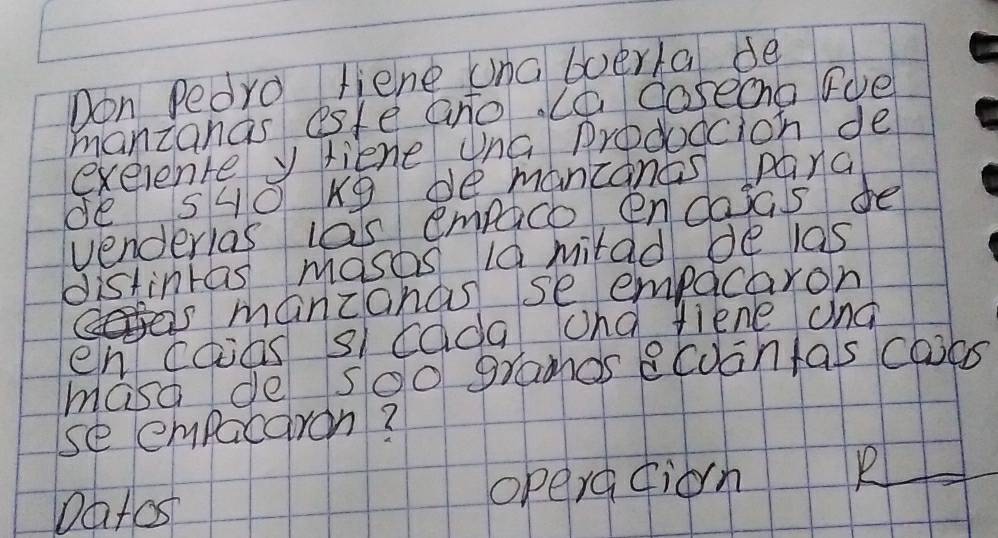 Don Pedro liene una boerla de 
manzanas esfe ano. (a coseona Fde 
exerente y fiene una prodoccion de 
de s40 kg bemancanes panc 
venderias las empico encasas de 
distintas masos l0 mitad de las 
is mancanas se empacaron 
en caas sl cada and liene and 
maso de soo gramos ecoontas cals 
se empacaron? 
Datos opera fiorn