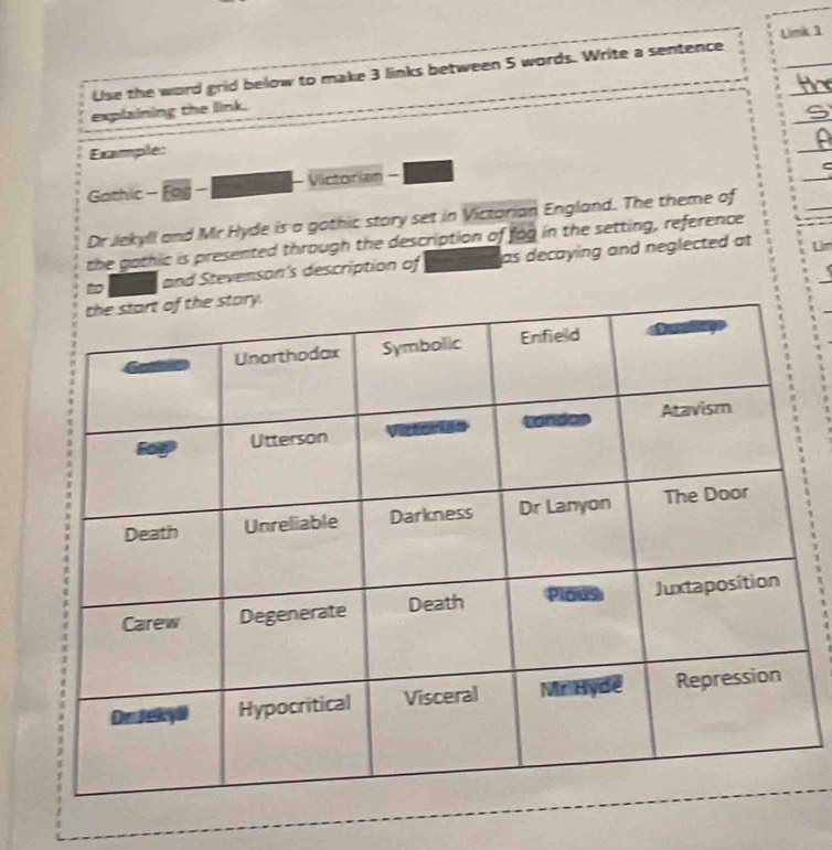 Use the word grid below to make 3 links between 5 words. Write a sentence Limk 1 
_ 
explaining the link. 
Example: 
_ 
Gothic - Fog - - Victorian - 
_ 
Dr Jekyll and Mr Hyde is a gothic story set in Victorian England. The theme of 
the gothic is presented through the description of fog in the setting, reference 
to and Stevenson's description of as decaying and neglected at 
Um