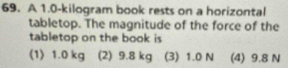 A 1.0-kilogram book rests on a horizontal
tabletop. The magnitude of the force of the
tabletop on the book is
(1) 1.0 kg (2) 9.8 kg (3) 1.0 N (4) 9.8 N