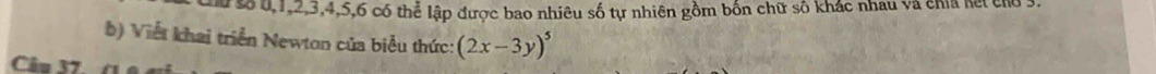 u, 1, 2, 3, 4, 5, 6 có thể lập được bao nhiêu số tự nhiên gồm bốn chữ số khác nhau và chia kết cho 3. 
b) Viết khai triển Newton của biểu thức: (2x-3y)^5
Câu 37 (1