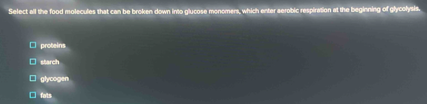 Select all the food molecules that can be broken down into glucose monomers, which enter aerobic respiration at the beginning of glycolysis.
proteins
starch
glycogen
fats