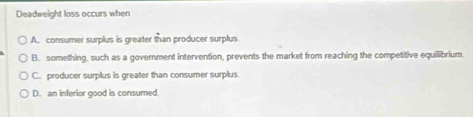 Deadweight loss occurs when
A. consumer surplus is greater than producer surplus
B. something, such as a government intervention, prevents the market from reaching the competitive equilibrium.
C. producer surplus is greater than consumer surplus.
D. an inferior good is consumed.