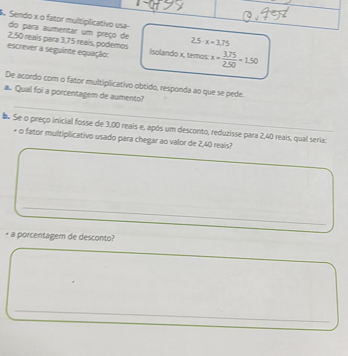 preço de
2,50 reaís para 3,75 reaís, podemos
2.5· x=3,75
escrever a seguinte equação: Isolando x, temos: x= (3.75)/2.50 =1.50
De acordo com o fator multiplicativo obtido, responda ao que se pede. 
_ 
a. Qual foi a porcentagem de aumento? 
d. Se o preço inicial fosse de 3,00 reais e, após um desconto, reduzisse para 2,40 reais, qual seria: 
• o fator multiplicativo usado para chegar ao valor de 2,40 reais? 
_ 
_ 
_ 
• a porcentagem de desconto? 
_ 
_