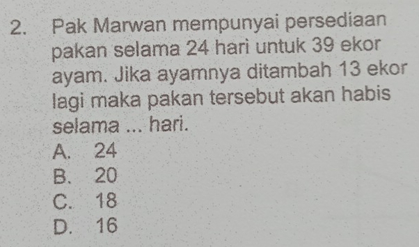 Pak Marwan mempunyai persediaan
pakan selama 24 hari untuk 39 ekor
ayam. Jika ayamnya ditambah 13 ekor
lagi maka pakan tersebut akan habis
selama ... hari.
A. 24
B. 20
C. 18
D. 16