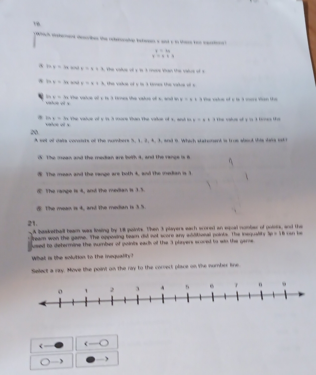 Which stetement describes the relationship between's and y in these tem squations?
y=3x
y=x+3
y=3x a y=x+3 the valve of y is 3 more than the value of
⑤ m y=3x and y=x+3 the value of y is 3 times the value of s
in y=3x the value of y is 3 times the value of x, and in v=s13 the value of y is 3 mere than the
value of x
y=3x the value of y is 3 more than the value of s, and in y=x1 3the value of y is 3 times the 
valve of x
20
A set of data consists of the numbers 5, 1, 2, 4, 3, and 9. Which statement is true about this data set
⑤ The mean and the median are both 4, and the range is 8.
⑤ The mean and the range are both 4, and the median is 3.
€ The range is 4, and the median is 3.5.
⑤ The mean is 4, and the median is 3.5.
21.
A basketball team was losing by 18 points. Then 3 players each scored an equal number of points, and the
team won the game. The opposing team did not score any additional points. The inequality 3p=10 can be
used to determine the number of points each of the 3 players scored to win the game .
What is the solution to the inequality?
Select a ray. Move the point on the ray to the correct place on the number line.
<
j )