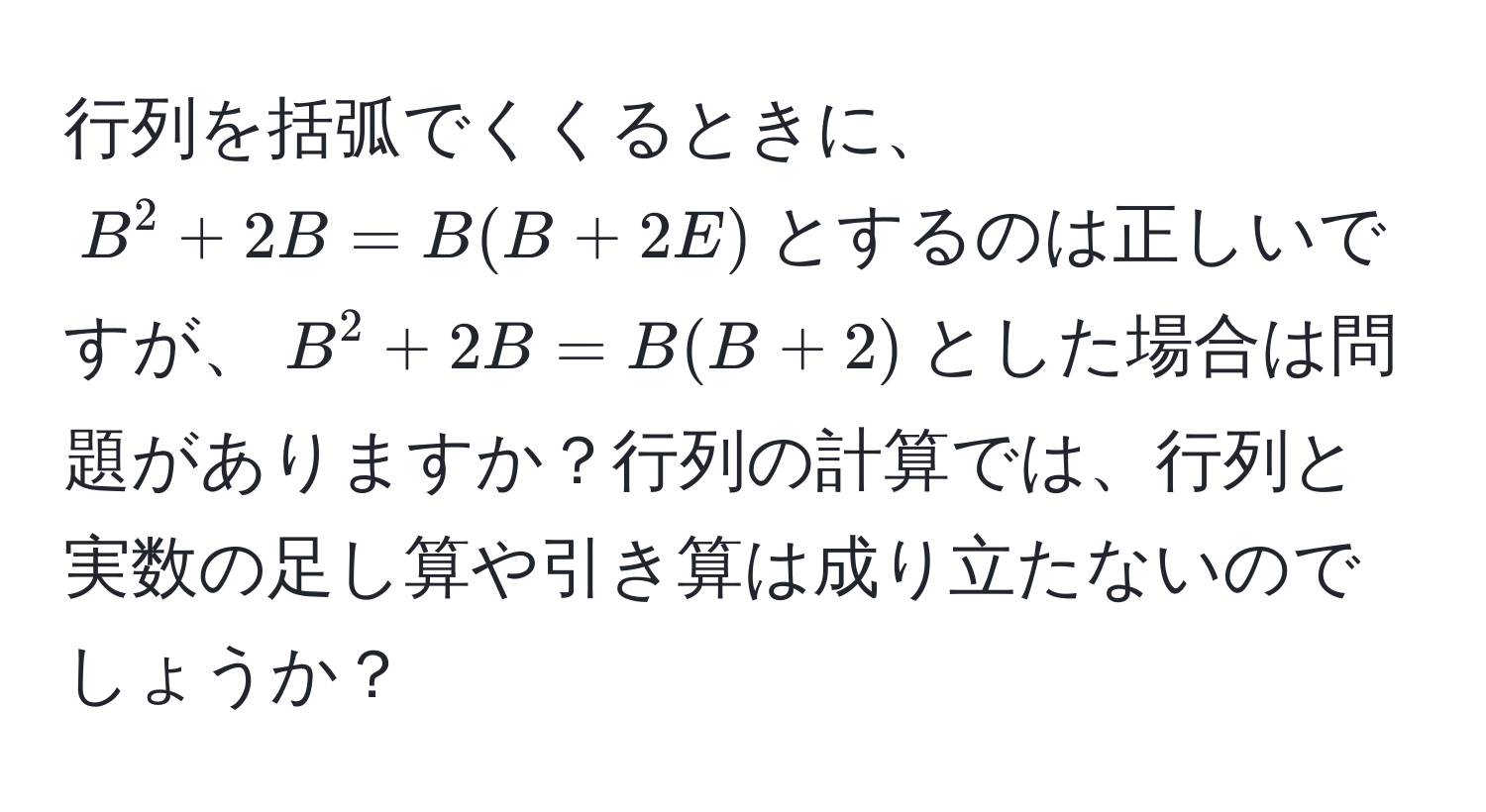 行列を括弧でくくるときに、$B^2 + 2B = B(B + 2E)$とするのは正しいですが、$B^2 + 2B = B(B + 2)$とした場合は問題がありますか？行列の計算では、行列と実数の足し算や引き算は成り立たないのでしょうか？