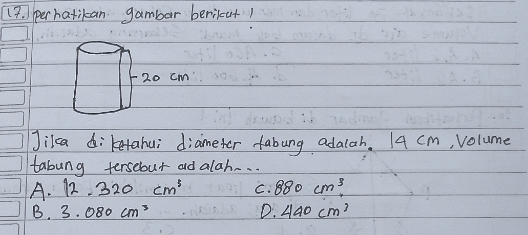 ) perhatikan gambar berikat1
cm
Jikca diketahui diameter fabung adalah. 14 cm, volume
tabung tersebut ad alah.. .
A. 12.320cm^3 C. 880cm^3
B. 3.080cm^3 D. 440cm^3