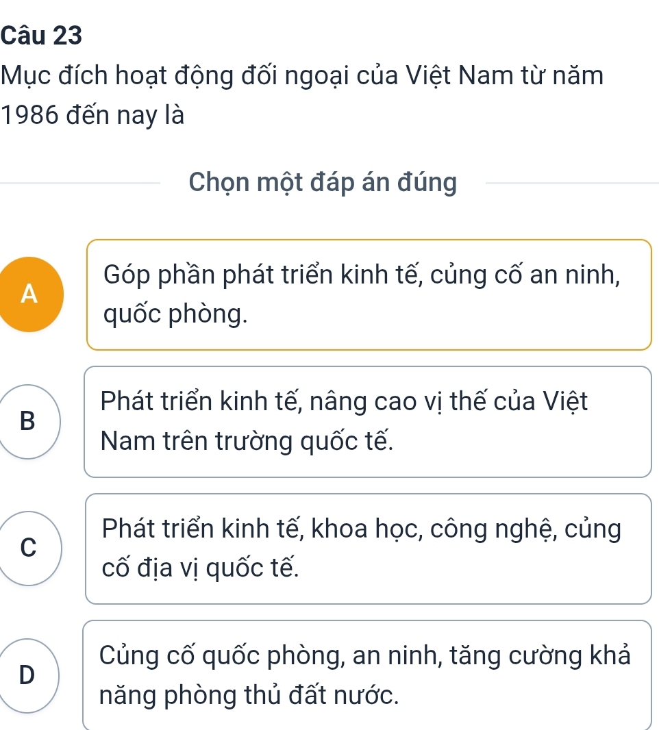 Mục đích hoạt động đối ngoại của Việt Nam từ năm
1986 đến nay là
Chọn một đáp án đúng
Góp phần phát triển kinh tế, củng cố an ninh,
A
quốc phòng.
Phát triển kinh tế, nâng cao vị thế của Việt
B
Nam trên trường quốc tế.
Phát triển kinh tế, khoa học, công nghệ, củng
C
cố địa vị quốc tế.
Củng cố quốc phòng, an ninh, tăng cường khả
D
năng phòng thủ đất nước.