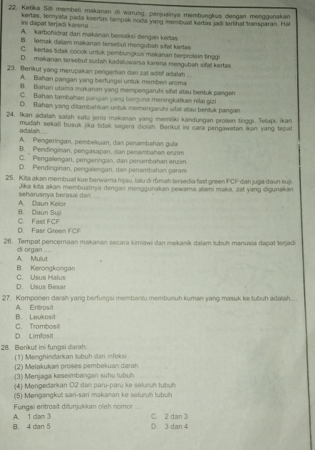 Ketika Siti membeli makanan di warung, penjualnya membungkus dengan menggunakan
kertas, ternyata pada keertas tampak noda yang membuat kertas jadi terlihat transparan. Hal
ini dapat terjadi karena
A. karbohidrat dari makanan bereaksi dengan kertas
B. lemak dallam makanan tersebut mengubah sifat kertas
C. kertas tidak cocok untuk pembungkus makanan berprotein tinggi
D. makanan tersebut sudah kadaluwarsa karena mengubah sifat kertas
23. Berikut yang merupakan pengertian dari zat aditif adalah ...
A. Bahan pangan yang berfungsi untuk memberi aroma
B. Bahan utama makanan yang mempengaruhi sifat atau bentuk pangan
C. Bahan tambahan pangan yang berguna meningkatkan nilai gizi
D. Bahan yang ditambahkan untuk memengaruhi sifat atau bentuk pangan
24. Ikan adalah salah satu jenis makanan yang memiliki kandungan protein tinggi. Tetapi, ikan
adalah.... mudah sekali busuk jika tidak segera diolah. Berikut ini cara pengawetan ikan yang tepat
A. Pengeringan, pembekuan, dan penambahan gula
B. Pendinginan, pengasapan, dan penambahan enzim
C. Pengalengan, pengeringan, dan penambahan enzim
D. Pendinginan, pengalengan, dan penambahan garam
25. Kita akan membuat kue berwarna hijau, lalu di rùmah tersedia fast green FCF dan juga daun suji.
Jika kita akan membuatnya dengan menggunakan pewarna alami maka, zat yang digunakan
seharusnva berasal dari
A. Daun Kelor
B. Daun Suji
C. Fast FCF
D. Fasr Green FCF
26. Tempat pencernaan makanan secara kimiawi dan mekanik dalam tubuh manusia dapat terjadi
di organ ....
A. Mulut
B. Kerongkongan
C. Usus Halus
D. Usus Besar
27. Komponen darah yang berfungsi membantu membunuh kuman yang masuk ke tubuh adalah....
A. Eritrosit
B. Leukosit
C、 Trombosit
D. Limfosit
28. Berikut ini fungsi darah:
(1) Menghindarkan tubuh dari infeksi
(2) Melakukan proses pembekuan darah
(3) Menjaga keseimbangan suhu tubuh
(4) Mengedarkan O2 dari paru-paru ke seluruh tubuh
(5) Mengangkut sari-sari makanan ke seluruh tubuh
Fungsi eritrosit ditunjukkan oleh nomor .. .
A. 1 dan 3 C. 2 dan 3
B. 4 dan 5 D. 3 dan 4