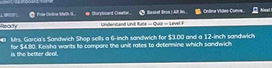 ERCS! Free Online Math G.. Storyboard Creator Basket Bros | Alt lin.. Online Video Corve.. Neal 
Ready Understand Unit Rate — Quiz — Level F 
Mrs. Garcia's Sandwich Shop sells a 6-inch sandwich for $3.00 and a 12-inch sandwich 
for $4.80. Keisha wants to compare the unit rates to determine which sandwich 
is the better deal.