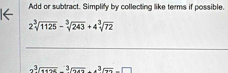 Add or subtract. Simplify by collecting like terms if possible. 
I←
2sqrt[3](1125)-sqrt[3](243)+4sqrt[3](72)
_
3sqrt(1125)-sqrt[3](212)+4sqrt[3](72)-□