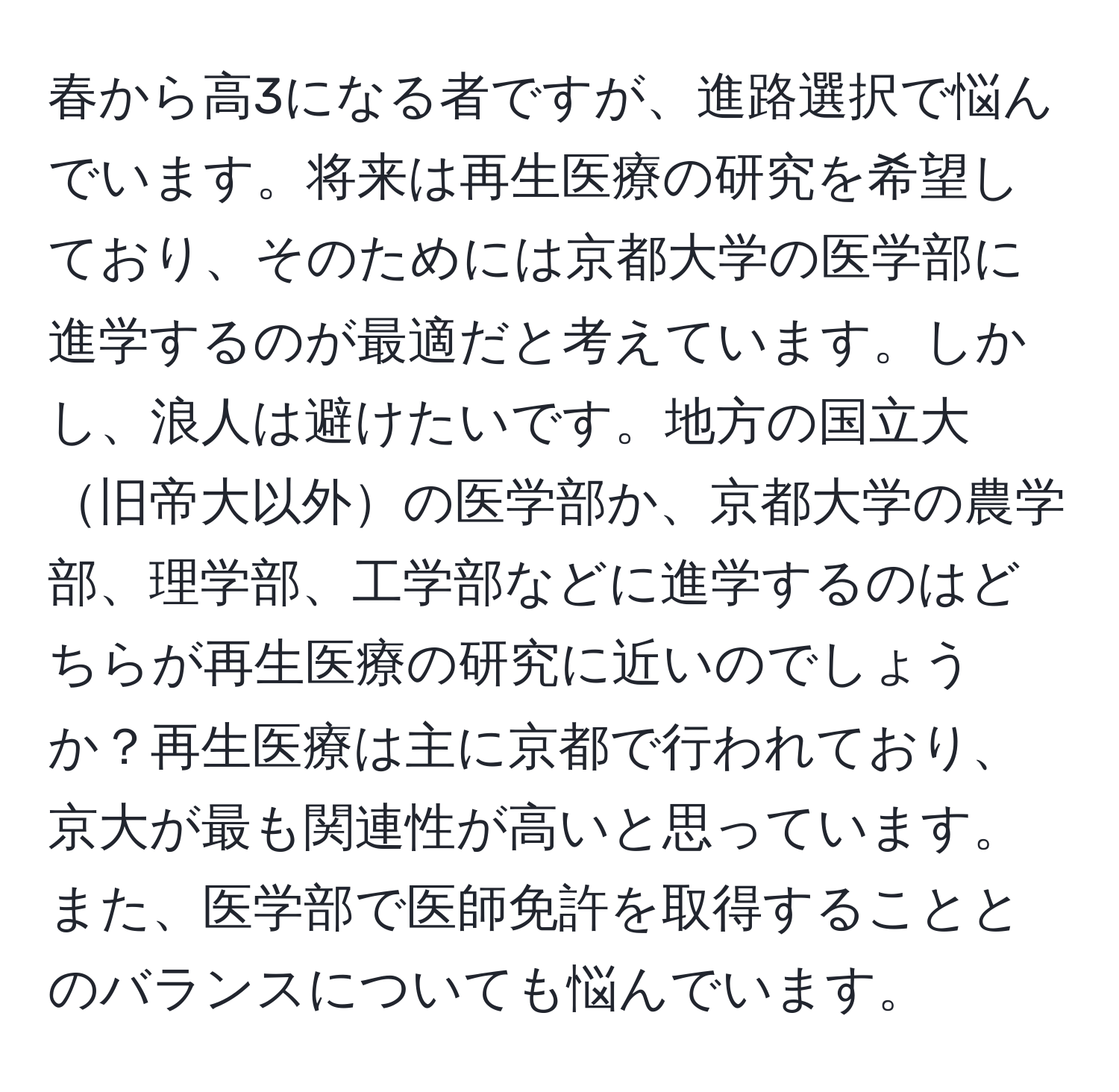 春から高3になる者ですが、進路選択で悩んでいます。将来は再生医療の研究を希望しており、そのためには京都大学の医学部に進学するのが最適だと考えています。しかし、浪人は避けたいです。地方の国立大旧帝大以外の医学部か、京都大学の農学部、理学部、工学部などに進学するのはどちらが再生医療の研究に近いのでしょうか？再生医療は主に京都で行われており、京大が最も関連性が高いと思っています。また、医学部で医師免許を取得することとのバランスについても悩んでいます。