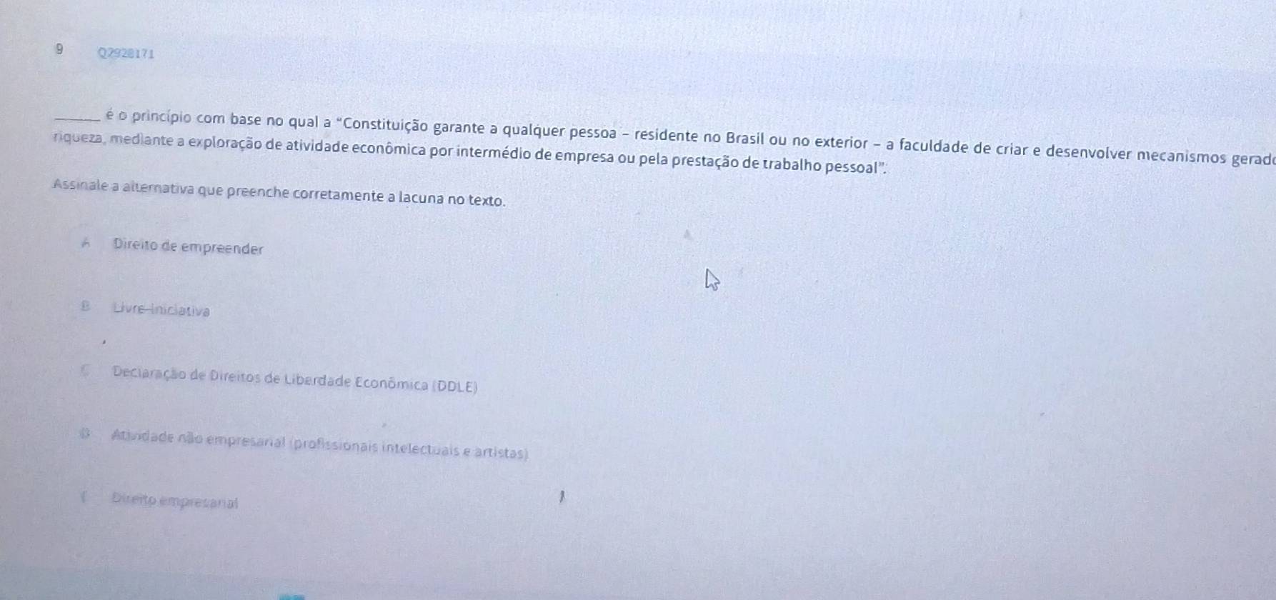 é o princípio com base no qual a "Constituição garante a qualquer pessoa - residente no Brasil ou no exterior - a faculdade de criar e desenvolver mecanismos gerad
riqueza, mediante a exploração de atividade econômica por intermédio de empresa ou pela prestação de trabalho pessoal'.
Assinale a alternativa que preenche corretamente a lacuna no texto.
A Direito de empreender
B Livre Iniclativa
Deciaração de Direitos de Liberdade Econômica (DDLE)
B Atividade não empresarial (profissionais intelectuais e artistas)
( Direito empresarial