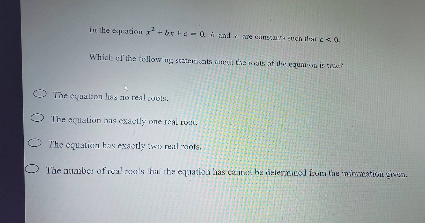 In the equation x^2+bx+c=0 , b and c are constants such that c<0</tex>. 
Which of the following statements about the roots of the equation is true?
The equation has no real roots.
The equation has exactly one real root.
The equation has exactly two real roots.
The number of real roots that the equation has cannot be determined from the information given.