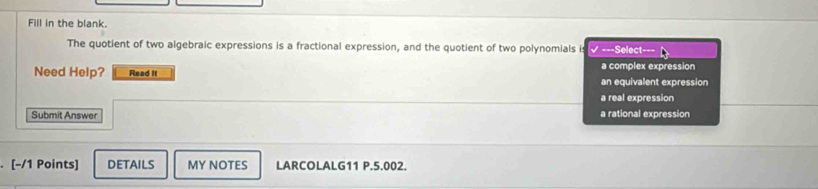 Fill in the blank.
The quotient of two algebraic expressions is a fractional expression, and the quotient of two polynomials is √ ===Select===
a complex expression
Need Help? Read it an equivalent expression
a real expression
Submit Answer a rational expression
[-/1 Points] DETAILS MY NOTES LARCOLALG11 P.5.002.